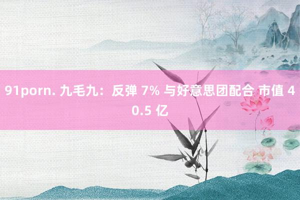 91porn. 九毛九：反弹 7% 与好意思团配合 市值 40.5 亿