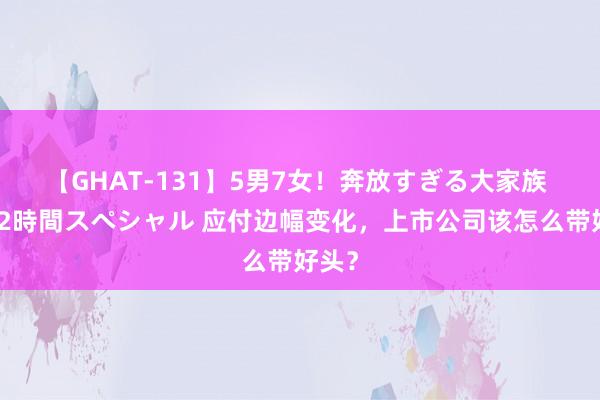 【GHAT-131】5男7女！奔放すぎる大家族 春の2時間スペシャル 应付边幅变化，上市公司该怎么带好头？