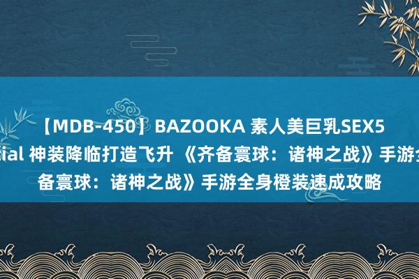 【MDB-450】BAZOOKA 素人美巨乳SEX50連発 8時間Special 神装降临打造飞升 《齐备寰球：诸神之战》手游全身橙装速成攻略