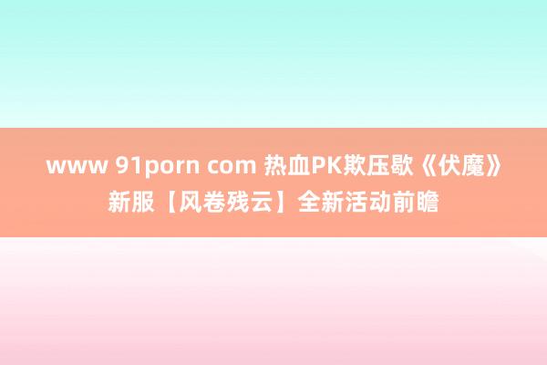 www 91porn com 热血PK欺压歇《伏魔》新服【风卷残云】全新活动前瞻