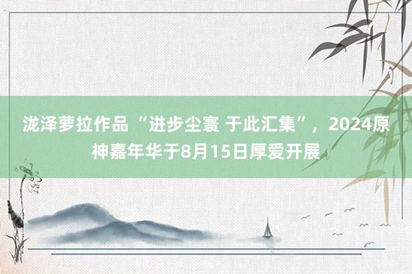 泷泽萝拉作品 “进步尘寰 于此汇集”，2024原神嘉年华于8月15日厚爱开展