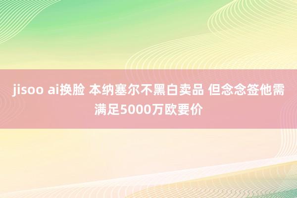 jisoo ai换脸 本纳塞尔不黑白卖品 但念念签他需满足5000万欧要价