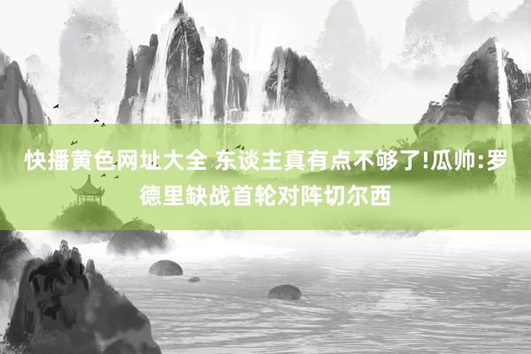 快播黄色网址大全 东谈主真有点不够了!瓜帅:罗德里缺战首轮对阵切尔西