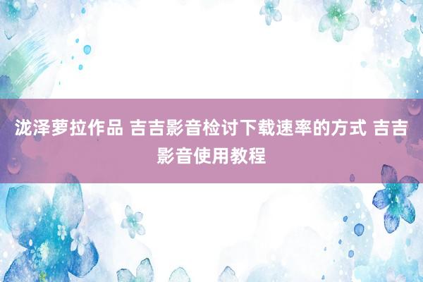 泷泽萝拉作品 吉吉影音检讨下载速率的方式 吉吉影音使用教程