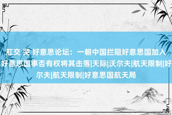 肛交 哭 好意思论坛：一朝中国拦阻好意思国加入中国空间站，好意思国事否有权将其击落|天际|沃尔夫|航天限制|好意思国航天局