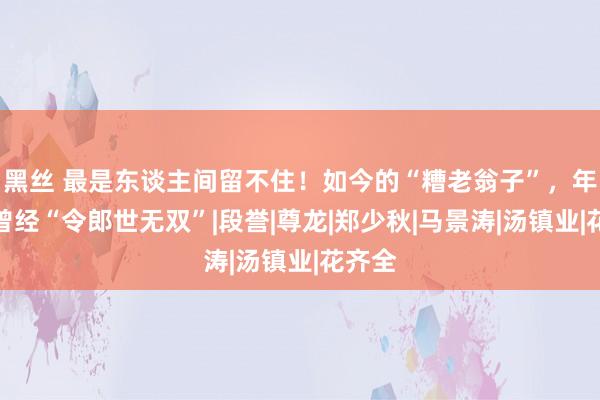 黑丝 最是东谈主间留不住！如今的“糟老翁子”，年青时曾经“令郎世无双”|段誉|尊龙|郑少秋|马景涛|汤镇业|花齐全