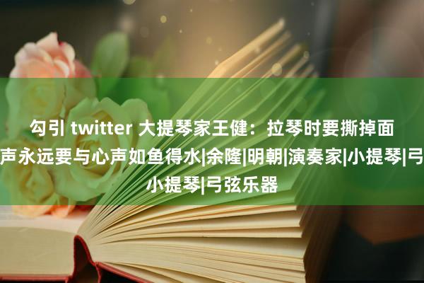 勾引 twitter 大提琴家王健：拉琴时要撕掉面具，琴声永远要与心声如鱼得水|余隆|明朝|演奏家|小提琴|弓弦乐器