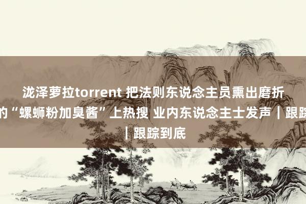 泷泽萝拉torrent 把法则东说念主员熏出磨折面具的“螺蛳粉加臭酱”上热搜 业内东说念主士发声｜跟踪到底