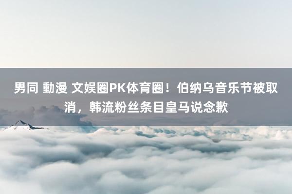 男同 動漫 文娱圈PK体育圈！伯纳乌音乐节被取消，韩流粉丝条目皇马说念歉