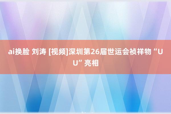 ai换脸 刘涛 [视频]深圳第26届世运会祯祥物“UU”亮相